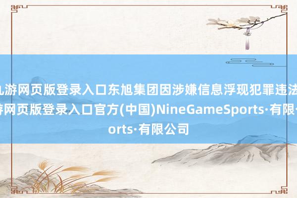 九游网页版登录入口东旭集团因涉嫌信息浮现犯罪违法-九游网页版登录入口官方(中国)NineGameSports·有限公司