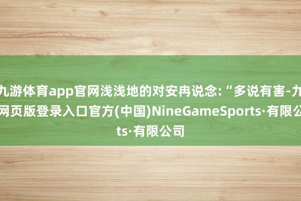 九游体育app官网浅浅地的对安冉说念:“多说有害-九游网页版登录入口官方(中国)NineGameSports·有限公司