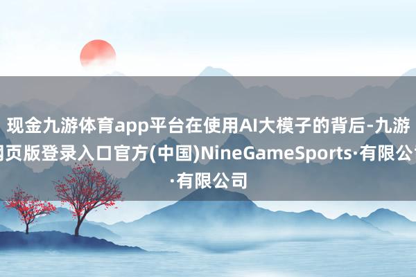 现金九游体育app平台　　在使用AI大模子的背后-九游网页版登录入口官方(中国)NineGameSports·有限公司