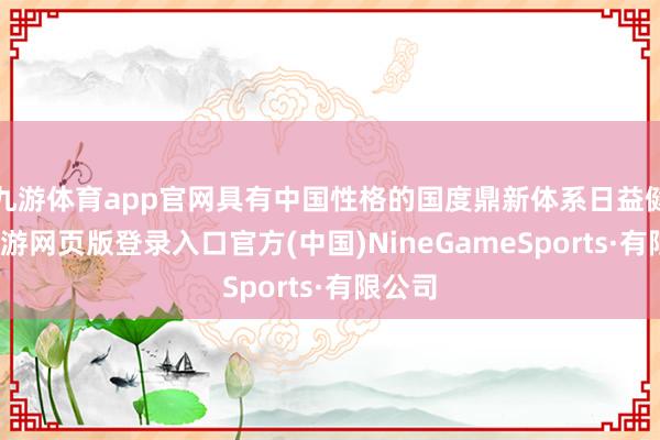 九游体育app官网具有中国性格的国度鼎新体系日益健全-九游网页版登录入口官方(中国)NineGameSports·有限公司