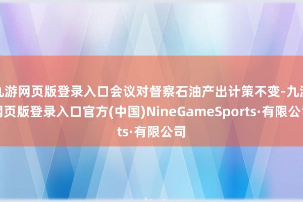 九游网页版登录入口会议对督察石油产出计策不变-九游网页版登录入口官方(中国)NineGameSports·有限公司