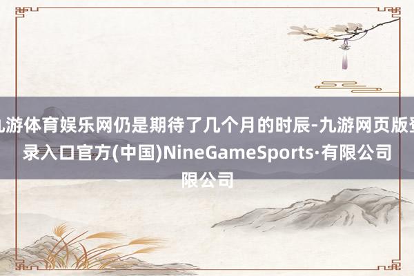 九游体育娱乐网仍是期待了几个月的时辰-九游网页版登录入口官方(中国)NineGameSports·有限公司