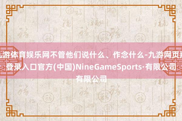 九游体育娱乐网不管他们说什么、作念什么-九游网页版登录入口官方(中国)NineGameSports·有限公司
