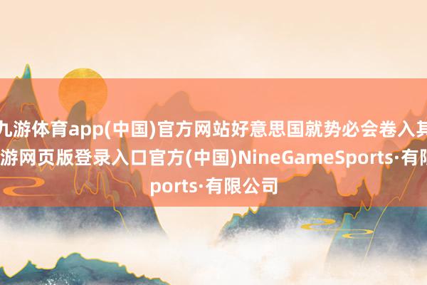 九游体育app(中国)官方网站好意思国就势必会卷入其中-九游网页版登录入口官方(中国)NineGameSports·有限公司