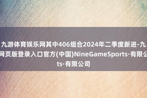 九游体育娱乐网其中406组合2024年二季度新进-九游网页版登录入口官方(中国)NineGameSports·有限公司