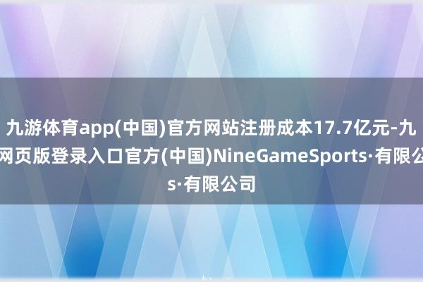 九游体育app(中国)官方网站注册成本17.7亿元-九游网页版登录入口官方(中国)NineGameSports·有限公司