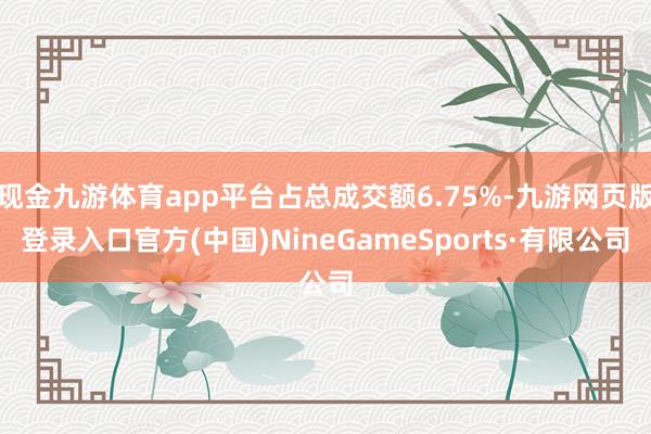 现金九游体育app平台占总成交额6.75%-九游网页版登录入口官方(中国)NineGameSports·有限公司