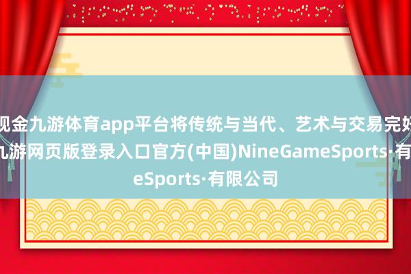 现金九游体育app平台将传统与当代、艺术与交易完好交融-九游网页版登录入口官方(中国)NineGameSports·有限公司