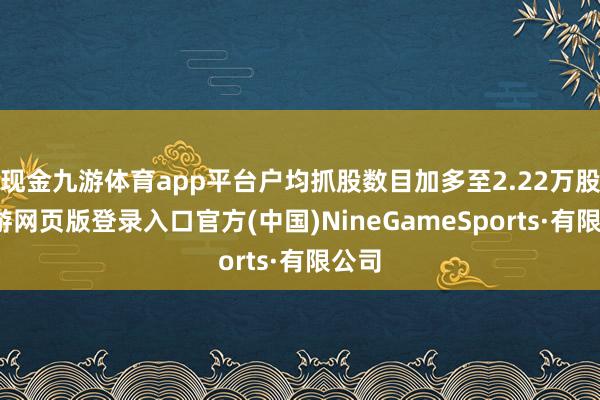 现金九游体育app平台户均抓股数目加多至2.22万股-九游网页版登录入口官方(中国)NineGameSports·有限公司
