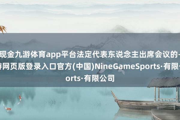 现金九游体育app平台法定代表东说念主出席会议的-九游网页版登录入口官方(中国)NineGameSports·有限公司