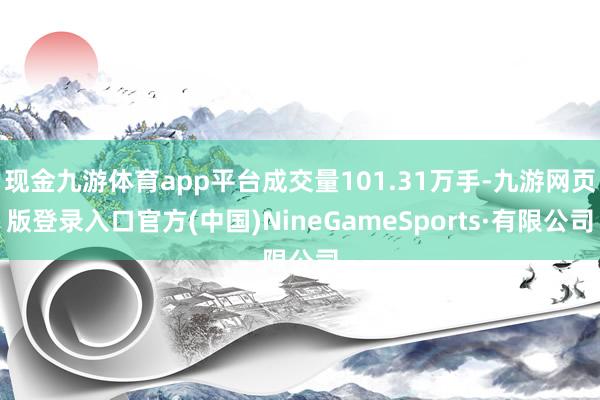 现金九游体育app平台成交量101.31万手-九游网页版登录入口官方(中国)NineGameSports·有限公司