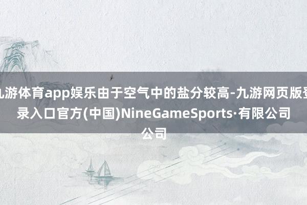 九游体育app娱乐由于空气中的盐分较高-九游网页版登录入口官方(中国)NineGameSports·有限公司