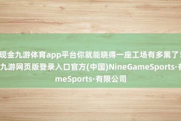 现金九游体育app平台你就能晓得一座工场有多黑了!前几天-九游网页版登录入口官方(中国)NineGameSports·有限公司