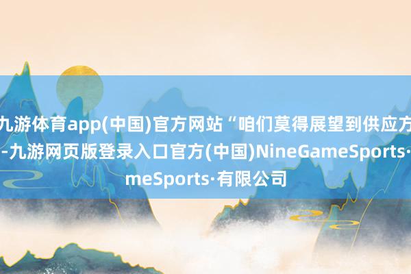 九游体育app(中国)官方网站“咱们莫得展望到供应方面的问题-九游网页版登录入口官方(中国)NineGameSports·有限公司