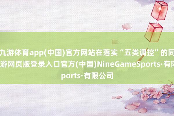 九游体育app(中国)官方网站在落实“五类调控”的同期-九游网页版登录入口官方(中国)NineGameSports·有限公司