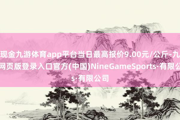 现金九游体育app平台当日最高报价9.00元/公斤-九游网页版登录入口官方(中国)NineGameSports·有限公司