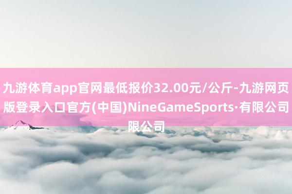 九游体育app官网最低报价32.00元/公斤-九游网页版登录入口官方(中国)NineGameSports·有限公司