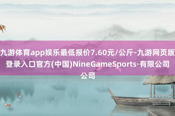 九游体育app娱乐最低报价7.60元/公斤-九游网页版登录入口官方(中国)NineGameSports·有限公司