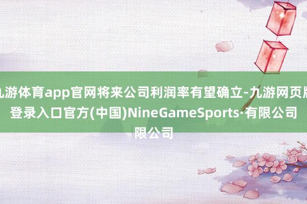 九游体育app官网将来公司利润率有望确立-九游网页版登录入口官方(中国)NineGameSports·有限公司