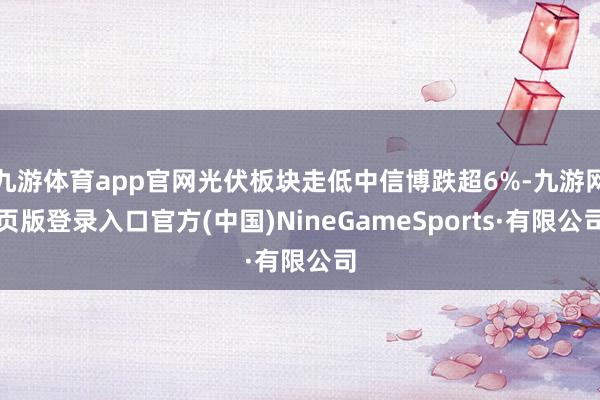 九游体育app官网光伏板块走低中信博跌超6%-九游网页版登录入口官方(中国)NineGameSports·有限公司