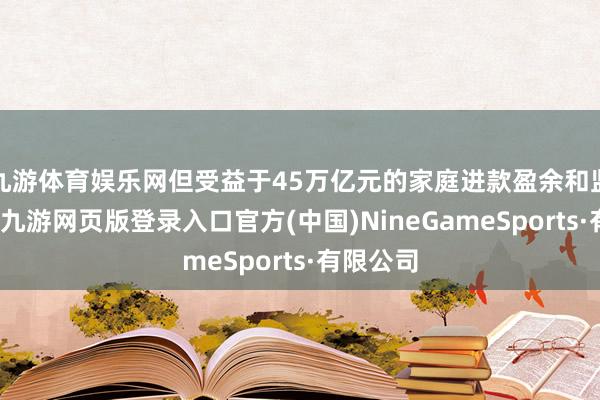 九游体育娱乐网但受益于45万亿元的家庭进款盈余和监管搭救-九游网页版登录入口官方(中国)NineGameSports·有限公司