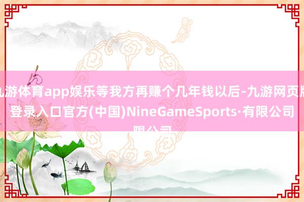 九游体育app娱乐等我方再赚个几年钱以后-九游网页版登录入口官方(中国)NineGameSports·有限公司
