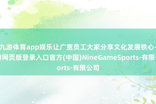 九游体育app娱乐让广宽员工大家分享文化发展铁心-九游网页版登录入口官方(中国)NineGameSports·有限公司