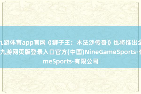 九游体育app官网《狮子王：木法沙传奇》也将推出全新篇章-九游网页版登录入口官方(中国)NineGameSports·有限公司