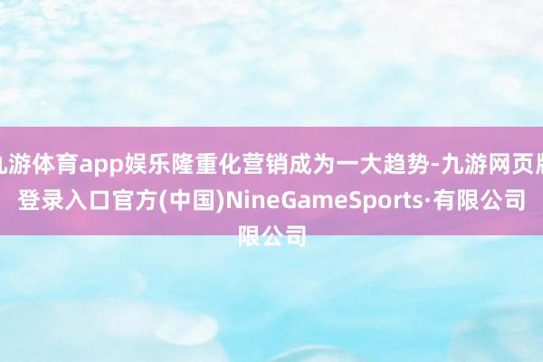 九游体育app娱乐隆重化营销成为一大趋势-九游网页版登录入口官方(中国)NineGameSports·有限公司