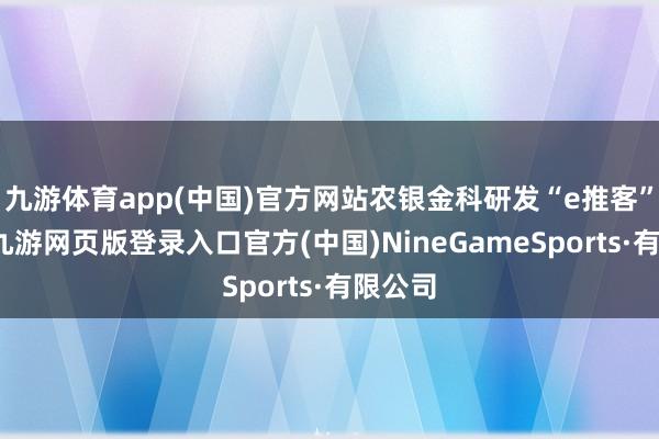 九游体育app(中国)官方网站农银金科研发“e推客”系统-九游网页版登录入口官方(中国)NineGameSports·有限公司