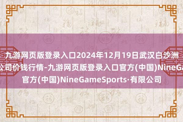 九游网页版登录入口2024年12月19日武汉白沙洲农副产物大市集有限公司价钱行情-九游网页版登录入口官方(中国)NineGameSports·有限公司