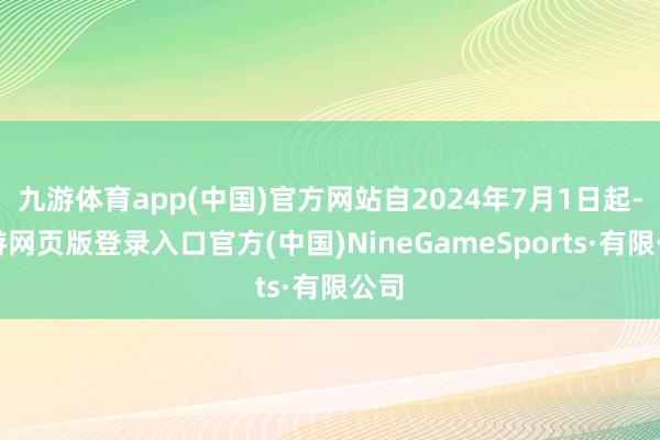 九游体育app(中国)官方网站自2024年7月1日起-九游网页版登录入口官方(中国)NineGameSports·有限公司