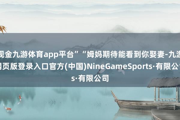 现金九游体育app平台”“姆妈期待能看到你娶妻-九游网页版登录入口官方(中国)NineGameSports·有限公司