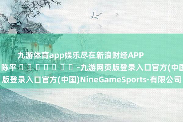 九游体育app娱乐尽在新浪财经APP            						包袱裁剪：陈平 							-九游网页版登录入口官方(中国)NineGameSports·有限公司