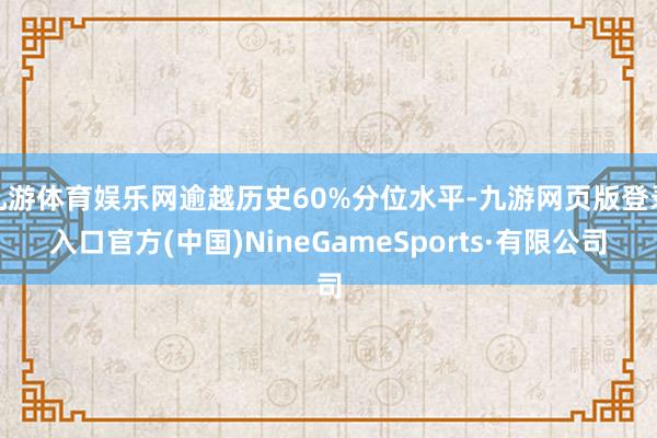九游体育娱乐网逾越历史60%分位水平-九游网页版登录入口官方(中国)NineGameSports·有限公司