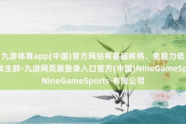 九游体育app(中国)官方网站有基础疾病、免疫力低下、痴肥等东谈主群-九游网页版登录入口官方(中国)NineGameSports·有限公司