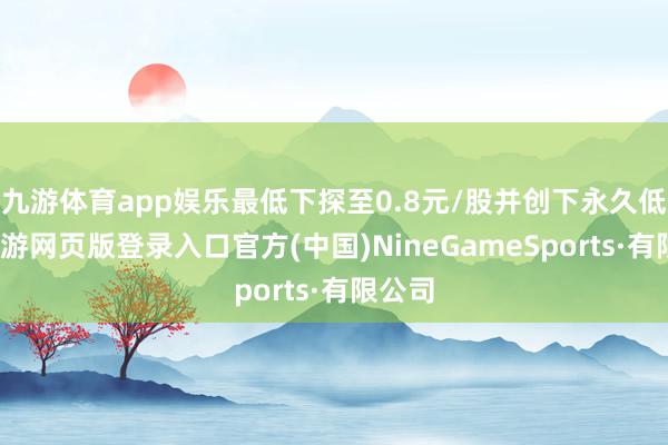 九游体育app娱乐最低下探至0.8元/股并创下永久低点-九游网页版登录入口官方(中国)NineGameSports·有限公司