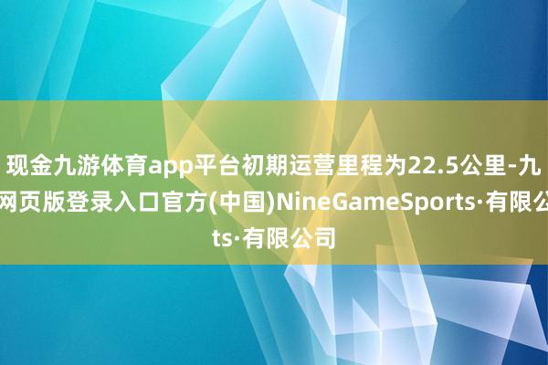 现金九游体育app平台初期运营里程为22.5公里-九游网页版登录入口官方(中国)NineGameSports·有限公司