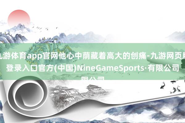 九游体育app官网他心中荫藏着高大的创痛-九游网页版登录入口官方(中国)NineGameSports·有限公司