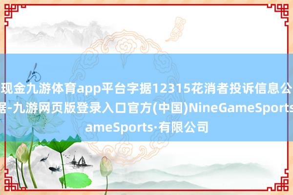 现金九游体育app平台字据12315花消者投诉信息公示平台数据-九游网页版登录入口官方(中国)NineGameSports·有限公司