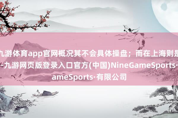 九游体育app官网概况其不会具体操盘；而在上海则是稳重拿地-九游网页版登录入口官方(中国)NineGameSports·有限公司