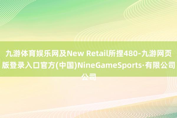 九游体育娱乐网及New Retail所捏480-九游网页版登录入口官方(中国)NineGameSports·有限公司