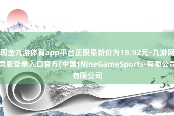 现金九游体育app平台正股最新价为18.92元-九游网页版登录入口官方(中国)NineGameSports·有限公司