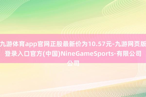 九游体育app官网正股最新价为10.57元-九游网页版登录入口官方(中国)NineGameSports·有限公司