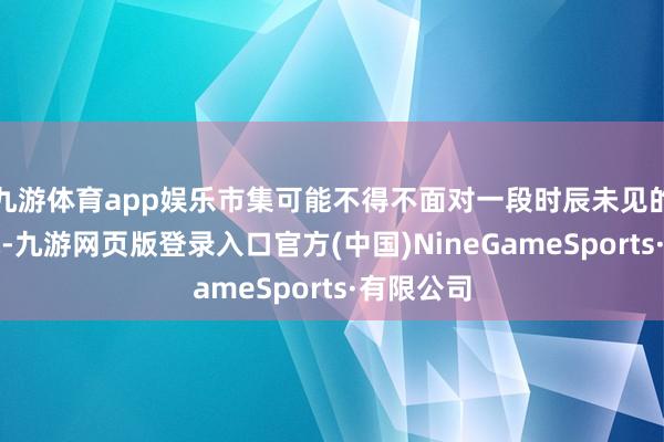 九游体育app娱乐市集可能不得不面对一段时辰未见的冬季挑战-九游网页版登录入口官方(中国)NineGameSports·有限公司
