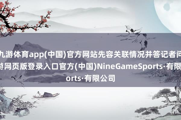 九游体育app(中国)官方网站先容关联情况并答记者问-九游网页版登录入口官方(中国)NineGameSports·有限公司