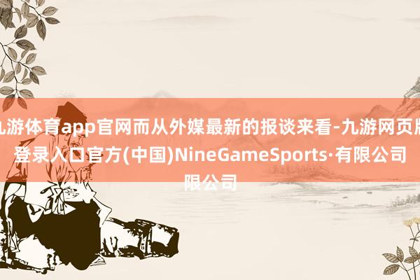 九游体育app官网而从外媒最新的报谈来看-九游网页版登录入口官方(中国)NineGameSports·有限公司