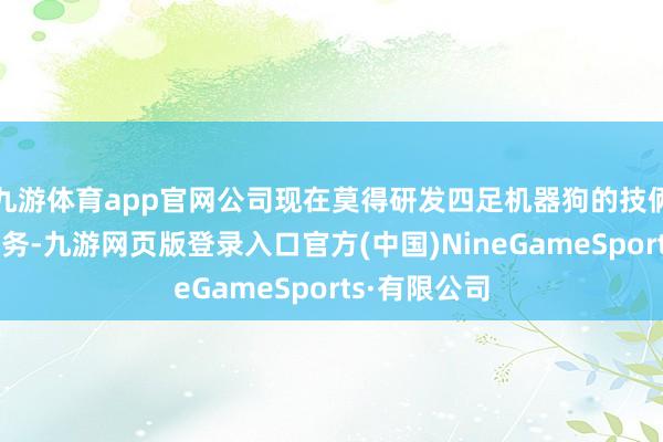 九游体育app官网公司现在莫得研发四足机器狗的技俩十分关连业务-九游网页版登录入口官方(中国)NineGameSports·有限公司