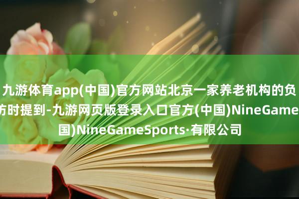 九游体育app(中国)官方网站北京一家养老机构的负责东谈主领受采访时提到-九游网页版登录入口官方(中国)NineGameSports·有限公司