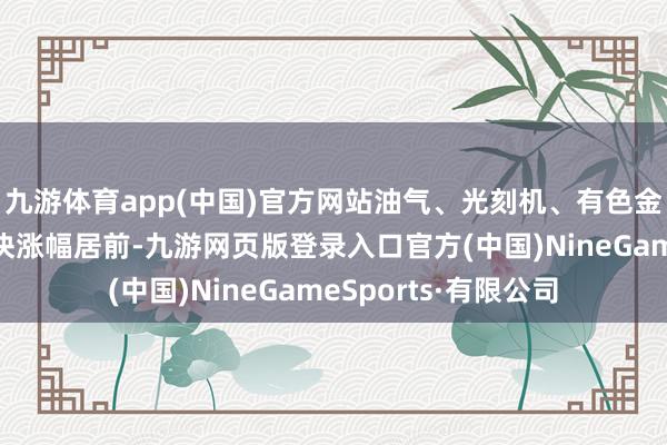 九游体育app(中国)官方网站油气、光刻机、有色金属、软件开荒等板块涨幅居前-九游网页版登录入口官方(中国)NineGameSports·有限公司